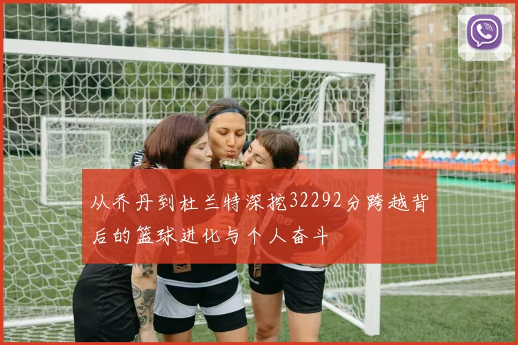 从乔丹到杜兰特深挖32292分跨越背后的篮球进化与个人奋斗