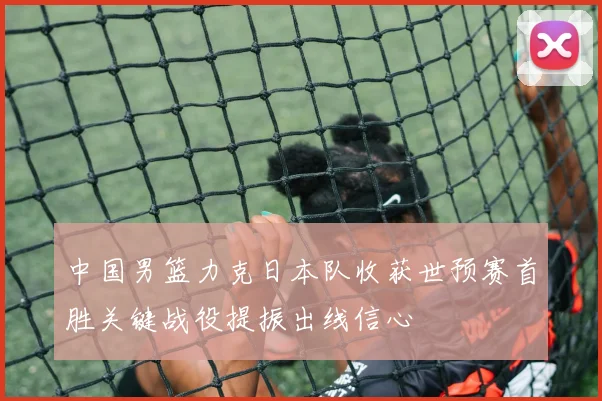中国男篮力克日本队收获世预赛首胜关键战役提振出线信心
