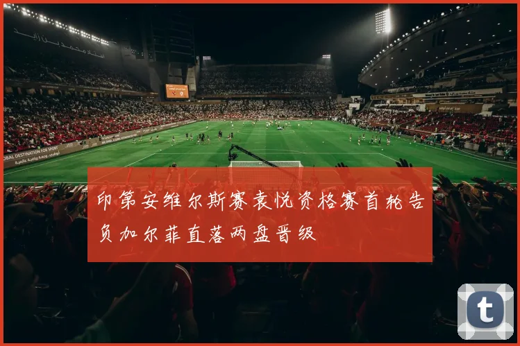 印第安维尔斯赛袁悦资格赛首轮告负加尔菲直落两盘晋级