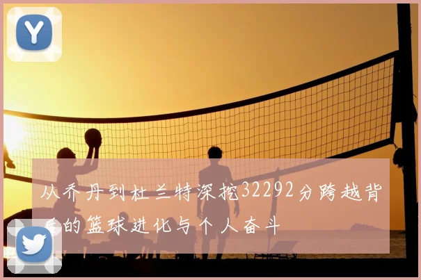 从乔丹到杜兰特深挖32292分跨越背后的篮球进化与个人奋斗