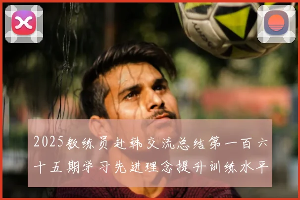 2025教练员赴韩交流总结第一百六十五期学习先进理念提升训练水平