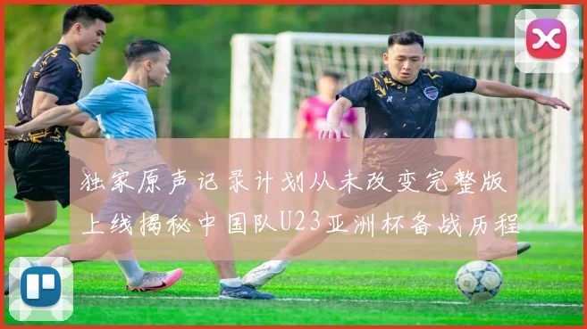 独家原声记录计划从未改变完整版上线揭秘中国队U23亚洲杯备战历程