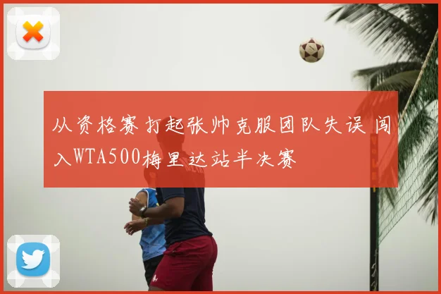 从资格赛打起张帅克服团队失误 闯入WTA500梅里达站半决赛