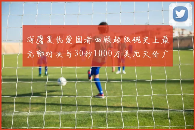 海鹰复仇爱国者回顾超级碗史上最无聊对决与30秒1000万美元天价广告