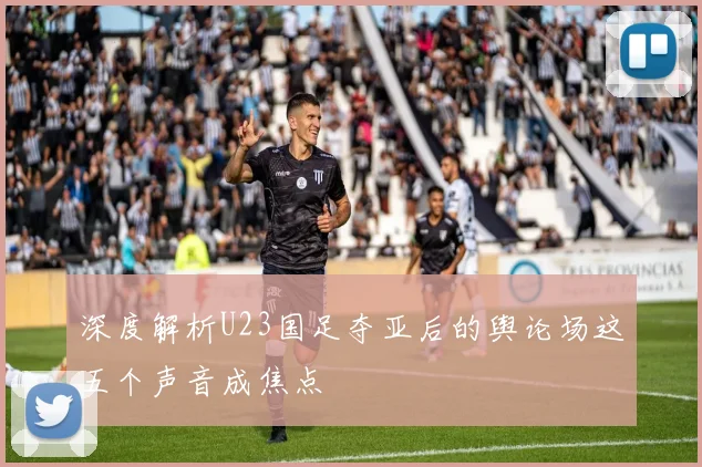 深度解析U23国足夺亚后的舆论场这五个声音成焦点